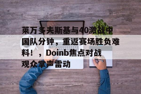 开云首页app包含莱万多夫斯基与40激战中国队分钟，重返赛场胜负难料！，Doinb焦点对战观众掌声雷动的词条